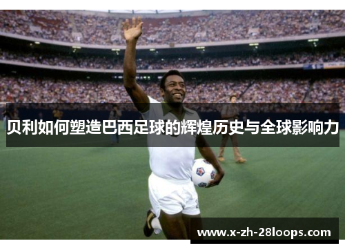 贝利如何塑造巴西足球的辉煌历史与全球影响力 贝利如何塑造巴西足球的辉煌历史与全球影响力