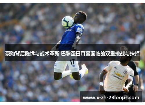 豪购背后隐忧与战术革新 巴黎圣日耳曼面临的双重挑战与抉择 豪购背后隐忧与战术革新 巴黎圣日耳曼面临的双重挑战与抉择