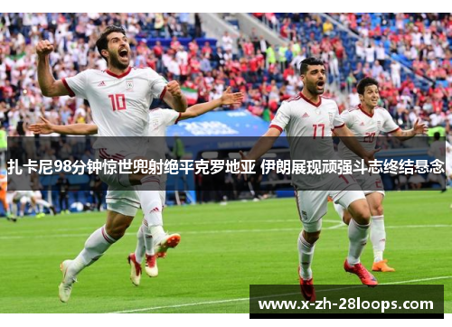 扎卡尼98分钟惊世兜射绝平克罗地亚 伊朗展现顽强斗志终结悬念