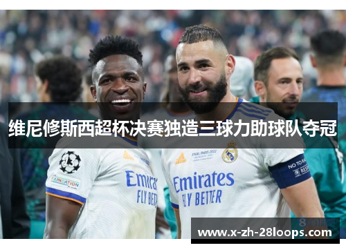 维尼修斯西超杯决赛独造三球力助球队夺冠 维尼修斯西超杯决赛独造三球力助球队夺冠