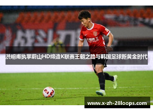 洪明甫执掌蔚山HD缔造K联赛王朝之路与韩国足球新黄金时代 洪明甫执掌蔚山HD缔造K联赛王朝之路与韩国足球新黄金时代