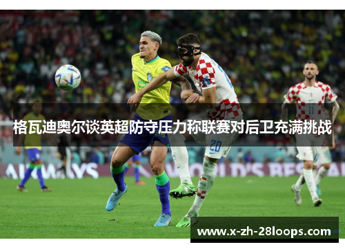 格瓦迪奥尔谈英超防守压力称联赛对后卫充满挑战 格瓦迪奥尔谈英超防守压力称联赛对后卫充满挑战